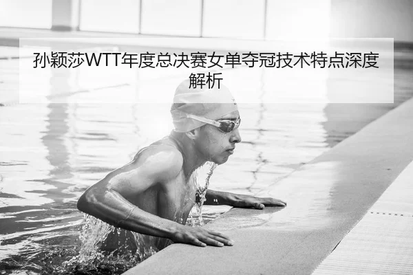 孙颖莎WTT年度总决赛女单夺冠技术特点深度解析