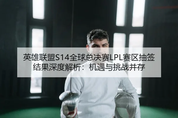 英雄联盟S14全球总决赛LPL赛区抽签结果深度解析：机遇与挑战并存
